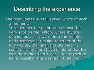 Describing the experience The poet James Russell Lowell wrote of such a moment: “I remember the night, and almost the very spot on the hilltop, where my soul opened out, as it were, into the Infinite, and there was a rushing together of the two worlds, the inner and the outer. I could not any more have doubted that He was there than that I was. I felt myself to be, if possible, the less real of the two.” 