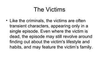 The Victims Like the criminals, the victims are often transient characters, appearing only in a single episode. Even where the victim is dead, the episode may still revolve around finding out about the victim's lifestyle and habits, and may feature the victim’s family. 