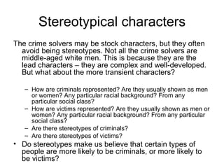 Stereotypical characters The crime solvers may be stock characters, but they often avoid being stereotypes. Not all the crime solvers are middle-aged white men. This is because they are the lead characters – they are complex and well-developed. But what about the more transient characters? How are criminals represented? Are they usually shown as men or women? Any particular racial background? From any particular social class? How are victims represented? Are they usually shown as men or women? Any particular racial background? From any particular social class? Are there stereotypes of criminals? Are there stereotypes of victims? Do stereotypes make us believe that certain types of people are more likely to be criminals, or more likely to be victims? 