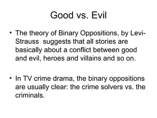 Good vs. Evil The theory of Binary Oppositions, by Levi-Strauss  suggests that all stories are basically about a conflict between good and evil, heroes and villains and so on. In TV crime drama, the binary oppositions are usually clear: the crime solvers vs. the criminals. 