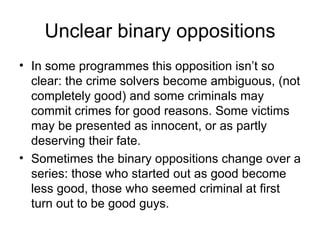Unclear binary oppositions In some programmes this opposition isn’t so clear: the crime solvers become ambiguous, (not completely good) and some criminals may commit crimes for good reasons. Some victims may be presented as innocent, or as partly deserving their fate. Sometimes the binary oppositions change over a series: those who started out as good become less good, those who seemed criminal at first turn out to be good guys. 