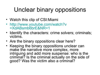 Unclear binary oppositions Watch this clip of CSI:Miami http:// www.youtube.com/watch?v =XdABsmb6brE&NR=1   Identify the characters: crime solvers; criminals; victims. Are the binary oppositions clear here? Keeping the binary oppositions unclear can make the narrative more complex, more intriguing and add more suspense: who is the criminal? Is the criminal actually on the side of good? Was the victim also a criminal? 