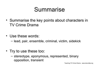 Summarise Summarise the key points about characters in TV Crime Drama Use these words: lead, pair, ensemble, criminal, victim, sidekick Try to use these too: stereotype, eponymous, represented, binary opposition, transient Teaching TV Crime Drama  www.devonldp.org 