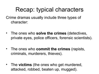 Recap: typical characters Crime dramas usually include three types of character: The ones who  solve the crimes  (detectives, private eyes, police officers, forensic scientists). The ones who  commit the crimes  (rapists, criminals, murderers, thieves). The  victims  (the ones who get murdered, attacked, robbed, beaten up, mugged). 