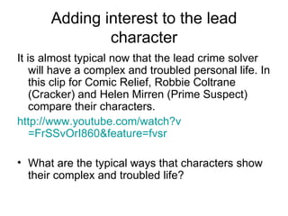 Adding interest to the lead character It is almost typical now that the lead crime solver will have a complex and troubled personal life. In this clip for Comic Relief, Robbie Coltrane (Cracker) and Helen Mirren (Prime Suspect) compare their characters. http:// www.youtube.com/watch?v =FrSSvOrI860&feature= fvsr   What are the typical ways that characters show their complex and troubled life? 