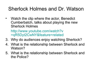Sherlock Holmes and Dr. Watson Watch the clip where the actor, Benedict Cumberbatch, talks about playing the new Sherlock Holmes http:// www.youtube.com/watch?v =qR5Dyt2CwNY&feature=related   Why do audiences enjoy watching Sherlock? What is the relationship between Sherlock and Watson? What is the relationship between Sherlock and the Police? 