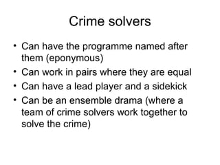 Crime solvers Can have the programme named after them (eponymous) Can work in pairs where they are equal Can have a lead player and a sidekick Can be an ensemble drama (where a team of crime solvers work together to solve the crime)  