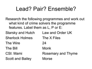 Lead? Pair? Ensemble? Research the following programmes and work out what kind of crime solvers the programme features. Label them as L, P or E: Starsky and Hutch Law and Order UK Sherlock Holmes The X Files The Wire 24 The Bill Monk CSI: Mami   Rosemary and Thyme Scott and Bailey Morse 