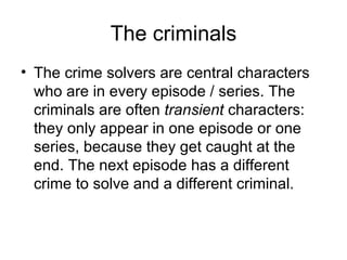 The criminals The crime solvers are central characters who are in every episode / series. The criminals are often  transient  characters: they only appear in one episode or one series, because they get caught at the end. The next episode has a different crime to solve and a different criminal.  