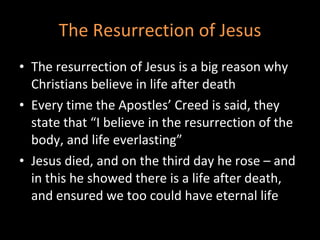 The Resurrection of Jesus The resurrection of Jesus is a big reason why Christians believe in life after death Every time the Apostles’ Creed is said, they state that “I believe in the resurrection of the body, and life everlasting” Jesus died, and on the third day he rose – and in this he showed there is a life after death, and ensured we too could have eternal life 