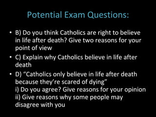 Potential Exam Questions: B) Do you think Catholics are right to believe in life after death? Give two reasons for your point of view C) Explain why Catholics believe in life after death D) “Catholics only believe in life after death because they’re scared of dying” i) Do you agree? Give reasons for your opinion ii) Give reasons why some people may disagree with you 