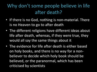 Why don’t some people believe in life after death? If there is no God, nothing is non-material. There is no Heaven to go to after death The different religions have different ideas about life after death, whereas, if they were true, they would all say the same things about it The evidence for life after death is either based on holy books, and there is no way for a non-believer to decide which holy book should be believed, or the paranormal, which has been criticised by scientists 