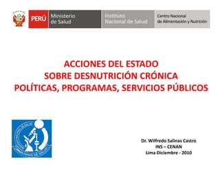 ACCIONES DEL ESTADO
       SOBRE DESNUTRICIÓN CRÓNICA
POLÍTICAS, PROGRAMAS, SERVICIOS PÚBLICOS




                          Dr. Wilfredo Salinas Castro
                                 INS – CENAN
                            Lima Diciembre - 2010
 