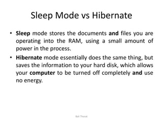 Sleep Mode vs Hibernate
• Sleep mode stores the documents and files you are
operating into the RAM, using a small amount of
power in the process.
• Hibernate mode essentially does the same thing, but
saves the information to your hard disk, which allows
your computer to be turned off completely and use
no energy.
Bali Thorat
 