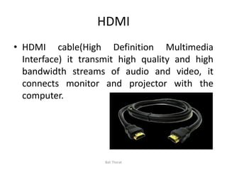 HDMI
• HDMI cable(High Definition Multimedia
Interface) it transmit high quality and high
bandwidth streams of audio and video, it
connects monitor and projector with the
computer.
Bali Thorat
 