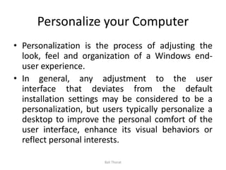 Personalize your Computer
• Personalization is the process of adjusting the
look, feel and organization of a Windows end-
user experience.
• In general, any adjustment to the user
interface that deviates from the default
installation settings may be considered to be a
personalization, but users typically personalize a
desktop to improve the personal comfort of the
user interface, enhance its visual behaviors or
reflect personal interests.
Bali Thorat
 