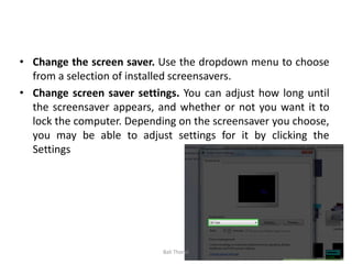 • Change the screen saver. Use the dropdown menu to choose
from a selection of installed screensavers.
• Change screen saver settings. You can adjust how long until
the screensaver appears, and whether or not you want it to
lock the computer. Depending on the screensaver you choose,
you may be able to adjust settings for it by clicking the
Settings button.
Bali Thorat
 