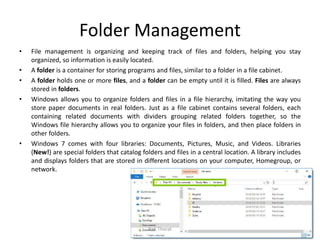 Folder Management
• File management is organizing and keeping track of files and folders, helping you stay
organized, so information is easily located.
• A folder is a container for storing programs and files, similar to a folder in a file cabinet.
• A folder holds one or more files, and a folder can be empty until it is filled. Files are always
stored in folders.
• Windows allows you to organize folders and files in a file hierarchy, imitating the way you
store paper documents in real folders. Just as a file cabinet contains several folders, each
containing related documents with dividers grouping related folders together, so the
Windows file hierarchy allows you to organize your files in folders, and then place folders in
other folders.
• Windows 7 comes with four libraries: Documents, Pictures, Music, and Videos. Libraries
(New!) are special folders that catalog folders and files in a central location. A library includes
and displays folders that are stored in different locations on your computer, Homegroup, or
network.
Bali Thorat
 