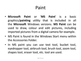 Paint
• Microsoft Paint or 'MS Paint' is a basic
graphics/painting utility that is included in all
the Microsoft Windows versions. MS Paint can be
used to draw, colour and edit pictures, including
imported pictures from a digital camera for example.
• MS Paint is found in the Windows Start menu within
the Accessories Folder.
• In MS paint you can use text tool, bucket tool,
eyedropper tool, airbrush tool, brush tool, zoom tool,
shapes tool, eraser tool, etc. tool are used.
Bali Thorat
 