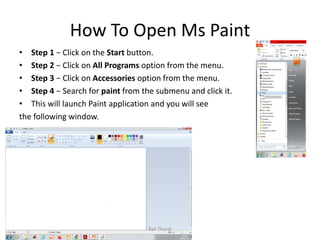 How To Open Ms Paint
• Step 1 − Click on the Start button.
• Step 2 − Click on All Programs option from the menu.
• Step 3 − Click on Accessories option from the menu.
• Step 4 − Search for paint from the submenu and click it.
• This will launch Paint application and you will see
the following window.
Bali Thorat
 