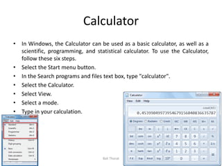 Calculator
• In Windows, the Calculator can be used as a basic calculator, as well as a
scientific, programming, and statistical calculator. To use the Calculator,
follow these six steps.
• Select the Start menu button.
• In the Search programs and files text box, type "calculator".
• Select the Calculator.
• Select View.
• Select a mode.
• Type in your calculation.
Bali Thorat
 