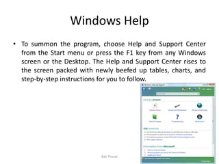 Windows Help
• To summon the program, choose Help and Support Center
from the Start menu or press the F1 key from any Windows
screen or the Desktop. The Help and Support Center rises to
the screen packed with newly beefed up tables, charts, and
step-by-step instructions for you to follow.
Bali Thorat
 
