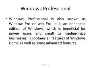 Windows Professional
• Windows Professional is also known as
Window Pro or win Pro. It is an enhanced
edition of Windows, which is beneficial for
power users and small to medium-size
businesses. It contains all features of Windows
Home as well as some advanced features.
Bali Thorat
 