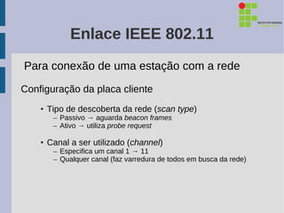 Enlace IEEE 802.11
Para conexão de uma estação com a rede
Configuração da placa cliente
    • Tipo de descoberta da rede (scan type)
       – Passivo → aguarda beacon frames
       – Ativo → utiliza probe request

    • Canal a ser utilizado (channel)
       – Especifica um canal 1 → 11
       – Qualquer canal (faz varredura de todos em busca da rede)
 