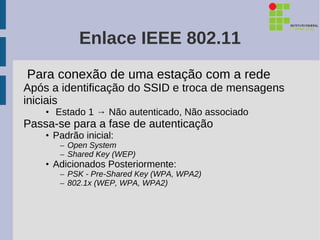 Enlace IEEE 802.11
Para conexão de uma estação com a rede
Após a identificação do SSID e troca de mensagens
iniciais
    • Estado 1 → Não autenticado, Não associado
Passa-se para a fase de autenticação
    • Padrão inicial:
       – Open System
       – Shared Key (WEP)
    • Adicionados Posteriormente:
       – PSK - Pre-Shared Key (WPA, WPA2)
       – 802.1x (WEP, WPA, WPA2)
 