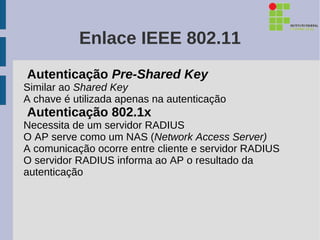 Enlace IEEE 802.11
Autenticação Pre-Shared Key
Similar ao Shared Key
A chave é utilizada apenas na autenticação
Autenticação 802.1x
Necessita de um servidor RADIUS
O AP serve como um NAS (Network Access Server)
A comunicação ocorre entre cliente e servidor RADIUS
O servidor RADIUS informa ao AP o resultado da
autenticação
 