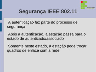 Segurança IEEE 802.11
 A autenticação faz parte do processo de
segurança
Após a autenticação, a estação passa para o
estado de autenticado/associado
Somente neste estado, a estação pode trocar
quadros de enlace com a rede
 