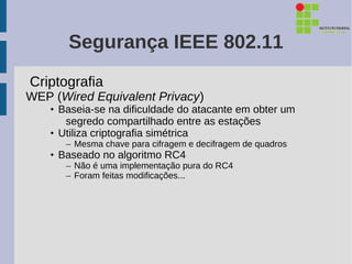 Segurança IEEE 802.11
Criptografia
WEP (Wired Equivalent Privacy)
    • Baseia-se na dificuldade do atacante em obter um
       segredo compartilhado entre as estações
    • Utiliza criptografia simétrica
       – Mesma chave para cifragem e decifragem de quadros
    • Baseado no algoritmo RC4
       – Não é uma implementação pura do RC4
       – Foram feitas modificações...
 