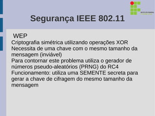 Segurança IEEE 802.11
WEP
Criptografia simétrica utilizando operações XOR
Necessita de uma chave com o mesmo tamanho da
mensagem (inviável)
Para contornar este problema utiliza o gerador de
números pseudo-aleatórios (PRNG) do RC4
Funcionamento: utiliza uma SEMENTE secreta para
gerar a chave de cifragem do mesmo tamanho da
mensagem
 