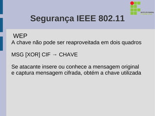Segurança IEEE 802.11
WEP
A chave não pode ser reaproveitada em dois quadros

MSG [XOR] CIF → CHAVE

Se atacante insere ou conhece a mensagem original
e captura mensagem cifrada, obtém a chave utilizada
 
