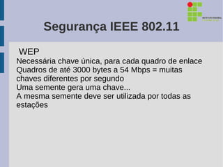 Segurança IEEE 802.11
WEP
Necessária chave única, para cada quadro de enlace
Quadros de até 3000 bytes a 54 Mbps = muitas
chaves diferentes por segundo
Uma semente gera uma chave...
A mesma semente deve ser utilizada por todas as
estações
 