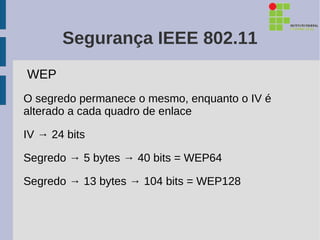 Segurança IEEE 802.11
WEP
O segredo permanece o mesmo, enquanto o IV é
alterado a cada quadro de enlace

IV → 24 bits

Segredo → 5 bytes → 40 bits = WEP64

Segredo → 13 bytes → 104 bits = WEP128
 