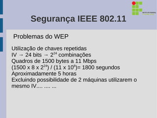 Segurança IEEE 802.11
Problemas do WEP
Utilização de chaves repetidas
IV → 24 bits → 224 combinações
Quadros de 1500 bytes a 11 Mbps
(1500 x 8 x 224) / (11 x 106)= 1800 segundos
Aproximadamente 5 horas
Excluindo possibilidade de 2 máquinas utilizarem o
mesmo IV.... .... ...
 