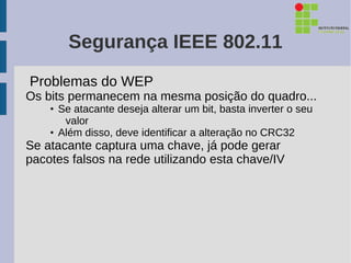 Segurança IEEE 802.11
Problemas do WEP
Os bits permanecem na mesma posição do quadro...
    • Se atacante deseja alterar um bit, basta inverter o seu
       valor
    • Além disso, deve identificar a alteração no CRC32
Se atacante captura uma chave, já pode gerar
pacotes falsos na rede utilizando esta chave/IV
 