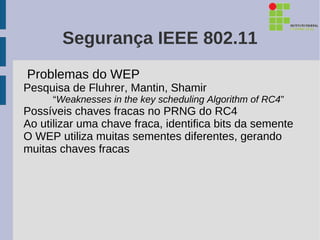 Segurança IEEE 802.11
Problemas do WEP
Pesquisa de Fluhrer, Mantin, Shamir
     “Weaknesses in the key scheduling Algorithm of RC4”
Possíveis chaves fracas no PRNG do RC4
Ao utilizar uma chave fraca, identifica bits da semente
O WEP utiliza muitas sementes diferentes, gerando
muitas chaves fracas
 