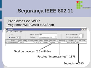 Segurança IEEE 802.11
Problemas do WEP
Programas WEPCrack e AirSnort




    Total de pacotes: 2,5 milhões

                      Pacotes “interessantes”: 1878

                                         Segredo: xC513
 