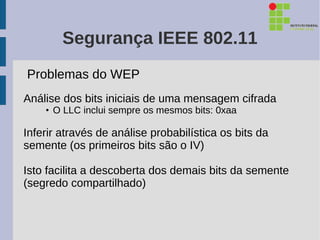 Segurança IEEE 802.11
Problemas do WEP
Análise dos bits iniciais de uma mensagem cifrada
    • O LLC inclui sempre os mesmos bits: 0xaa

Inferir através de análise probabilística os bits da
semente (os primeiros bits são o IV)

Isto facilita a descoberta dos demais bits da semente
(segredo compartilhado)
 