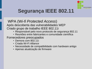 Segurança IEEE 802.11
WPA (Wi-fi Protected Access)
Após descoberta das vulnerabilidades WEP
Criado grupo de trabalho IEEE 802.11i
    • Responsável pelo novo protocolo de segurança 802.11
    • Reuniões entre fabricantes e comunidade científica
Fornecedores preocupados
    •   Demora com 802.11i
    •   Criada Wi-Fi Alliance
    •   Necessidade de compatibilidade com hardware antigo
    •   Apenas atualização de firmware
 
