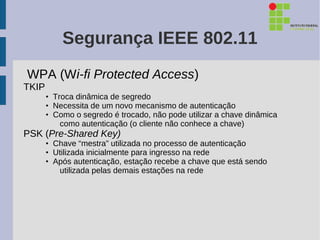 Segurança IEEE 802.11
WPA (Wi-fi Protected Access)
TKIP
       • Troca dinâmica de segredo
       • Necessita de um novo mecanismo de autenticação
       • Como o segredo é trocado, não pode utilizar a chave dinâmica
           como autenticação (o cliente não conhece a chave)
PSK (Pre-Shared Key)
       • Chave “mestra” utilizada no processo de autenticação
       • Utilizada inicialmente para ingresso na rede
       • Após autenticação, estação recebe a chave que está sendo
          utilizada pelas demais estações na rede
 