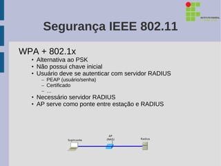 Segurança IEEE 802.11
WPA + 802.1x
  • Alternativa ao PSK
  • Não possui chave inicial
  • Usuário deve se autenticar com servidor RADIUS
     – PEAP (usuário/senha)
     – Certificado
     – …
  • Necessário servidor RADIUS
  • AP serve como ponte entre estação e RADIUS
 