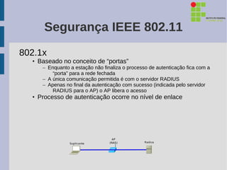 Segurança IEEE 802.11
802.1x
  • Baseado no conceito de “portas”
     – Enquanto a estação não finaliza o processo de autenticação fica com a
         “porta” para a rede fechada
     – A única comunicação permitida é com o servidor RADIUS
     – Apenas no final da autenticação com sucesso (indicada pelo servidor
         RADIUS para o AP) o AP libera o acesso
  • Processo de autenticação ocorre no nível de enlace
 