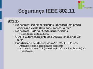 Segurança IEEE 802.11
802.1x
  • No caso de uso de certificados, apenas quem possui
     certificado válido (CA) pode acessar a rede
  • No caso de EAP, verificado usuário/senha
     – Possibilidade de força bruta
  • O AP é autenticado junto ao RADIUS, impedindo AP
     falso
  • Possibilidade de ataques com AP+RADIUS falsos
     – Atacante realiza a autenticação do cliente
     – Não funciona com TLS (autenticação mútua AP ↔ Estação) via
         certificados
 