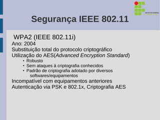 Segurança IEEE 802.11
WPA2 (IEEE 802.11i)
Ano: 2004
Substituição total do protocolo criptográfico
Utilização do AES(Advanced Encryption Standard)
    • Robusto
    • Sem ataques à criptografia conhecidos
    • Padrão de criptografia adotado por diversos
       softwares/equipamentos
Incompatível com equipamentos anteriores
Autenticação via PSK e 802.1x, Criptografia AES
 