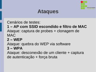Ataques
Cenários de testes:
1 – AP com SSID escondido e filtro de MAC
Ataque: captura de probes + clonagem de
MAC
2 – WEP
Ataque: quebra do WEP via software
3 – WPA
Ataque: desconexão de um cliente + captura
de autenticação + força bruta
 
