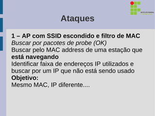 Ataques
1 – AP com SSID escondido e filtro de MAC
Buscar por pacotes de probe (OK)
Buscar pelo MAC address de uma estação que
está navegando
Identificar faixa de endereços IP utilizados e
buscar por um IP que não está sendo usado
Objetivo:
Mesmo MAC, IP diferente....
 