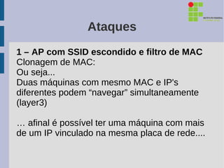 Ataques
1 – AP com SSID escondido e filtro de MAC
Clonagem de MAC:
Ou seja...
Duas máquinas com mesmo MAC e IP's
diferentes podem “navegar” simultaneamente
(layer3)

… afinal é possível ter uma máquina com mais
de um IP vinculado na mesma placa de rede....
 